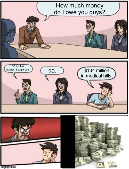 Boardroom meeting suggestion | How much money do I owe you guys? $5 for that burger I bought you. $134 million in medical bills. $0. | image tagged in boardroom meeting suggestion,funny,memes | made w/ Imgflip meme maker