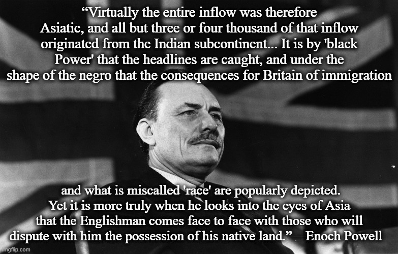 Enoch Powell | “Virtually the entire inflow was therefore Asiatic, and all but three or four thousand of that inflow originated from the Indian subcontinent... It is by 'black Power' that the headlines are caught, and under the shape of the negro that the consequences for Britain of immigration; and what is miscalled 'race' are popularly depicted. Yet it is more truly when he looks into the eyes of Asia that the Englishman comes face to face with those who will dispute with him the possession of his native land.”—Enoch Powell   | image tagged in enoch powell | made w/ Imgflip meme maker