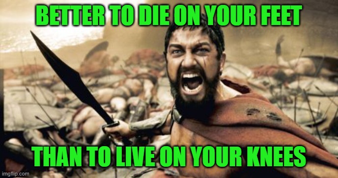 Sparta Leonidas Meme | BETTER TO DIE ON YOUR FEET THAN TO LIVE ON YOUR KNEES | image tagged in memes,sparta leonidas | made w/ Imgflip meme maker