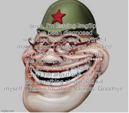 guys, I'm leaving Imgflip. 
I've been diagnosed with depression and anytime I make a post I always get attacked by people calling me things like Homophobic or a N*****. I'm sorry I have to leave, If I don't I'm afraid one day I'll do something stupid and kill myself. Thanks for all the laughs, Goodbye. | made w/ Imgflip meme maker