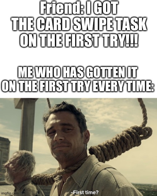 Like bruh, it’s easy | Friend: I GOT THE CARD SWIPE TASK ON THE FIRST TRY!!! ME WHO HAS GOTTEN IT ON THE FIRST TRY EVERY TIME: | image tagged in first time | made w/ Imgflip meme maker