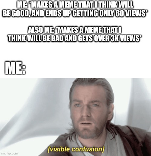 Have I found the secret | ME: *MAKES A MEME THAT I THINK WILL BE GOOD, AND ENDS UP GETTING ONLY 60 VIEWS*; ALSO ME: *MAKES A MEME THAT I THINK WILL BE BAD AND GETS OVER 3K VIEWS*; ME: | image tagged in obi-wan visible confusion | made w/ Imgflip meme maker