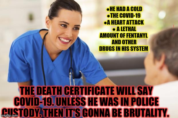 It's still a covid death... wink wink. | ●HE HAD A COLD
●THE COVID-19 
●A HEART ATTACK 
● A LETHAL AMOUNT OF FENTANYL 
AND OTHER DRUGS IN HIS SYSTEM; THE DEATH CERTIFICATE WILL SAY COVID-19. UNLESS HE WAS IN POLICE CUSTODY. THEN IT'S GONNA BE BRUTALITY. | image tagged in nurse,covid-19,death | made w/ Imgflip meme maker
