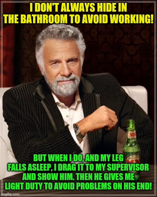 That's how you handle that old boy! | I DON'T ALWAYS HIDE IN THE BATHROOM TO AVOID WORKING! BUT WHEN I DO, AND MY LEG FALLS ASLEEP, I DRAG IT TO MY SUPERVISOR AND SHOW HIM. THEN HE GIVES ME LIGHT DUTY TO AVOID PROBLEMS ON HIS END! | image tagged in memes,the most interesting man in the world,hardworking guy,hiding from boss,workplace | made w/ Imgflip meme maker