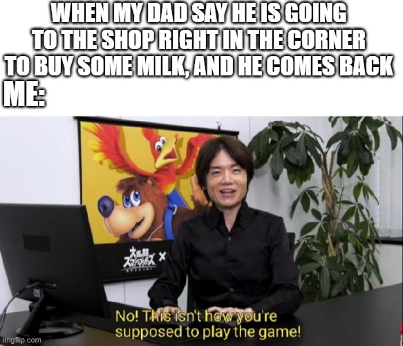 This isn't how you're supposed to play the game! | WHEN MY DAD SAY HE IS GOING TO THE SHOP RIGHT IN THE CORNER TO BUY SOME MILK, AND HE COMES BACK; ME: | image tagged in this isn't how you're supposed to play the game | made w/ Imgflip meme maker