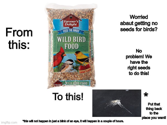 Commerfial stuff made by scientists | Worried abaut getting no seeds for birds? From this:; No problem! We have the right seeds to do this! *; To this! Put that thing back to the place you want! *this will not happen in just a blink of an eye, it will happen in a couple of hours. | image tagged in blank white template,eureka | made w/ Imgflip meme maker