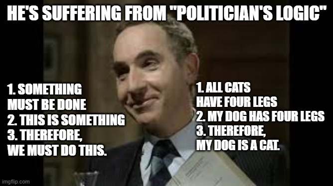 Politician's Logic | HE'S SUFFERING FROM "POLITICIAN'S LOGIC"; 1. ALL CATS HAVE FOUR LEGS
2. MY DOG HAS FOUR LEGS
3. THEREFORE, MY DOG IS A CAT. 1. SOMETHING MUST BE DONE
2. THIS IS SOMETHING
3. THEREFORE, WE MUST DO THIS. | image tagged in yes minister,prime minister,sir humphrey,logic,politician | made w/ Imgflip meme maker