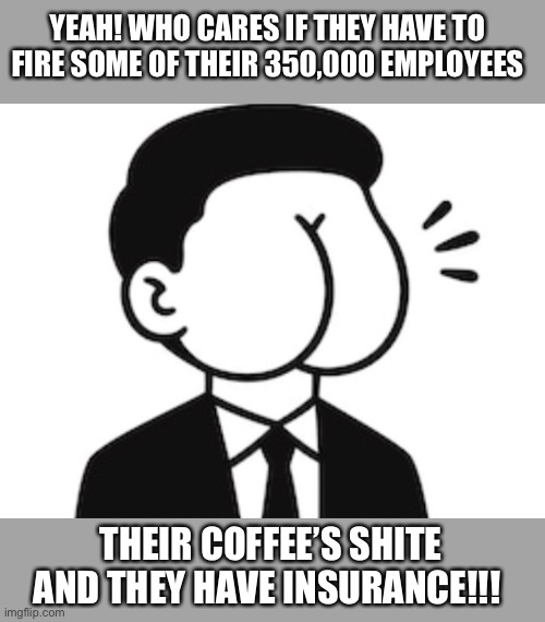 YEAH! WHO CARES IF THEY HAVE TO FIRE SOME OF THEIR 350,000 EMPLOYEES THEIR COFFEE’S SHITE AND THEY HAVE INSURANCE!!! | made w/ Imgflip meme maker