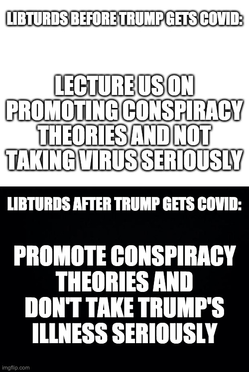 Practise what you preach, libturds. | LIBTURDS BEFORE TRUMP GETS COVID:; LECTURE US ON PROMOTING CONSPIRACY THEORIES AND NOT TAKING VIRUS SERIOUSLY; LIBTURDS AFTER TRUMP GETS COVID:; PROMOTE CONSPIRACY THEORIES AND DON'T TAKE TRUMP'S ILLNESS SERIOUSLY | image tagged in memes,politics,donald trump,covid-19,liberal hypocrisy | made w/ Imgflip meme maker