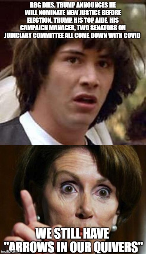 RBG DIES. TRUMP ANNOUNCES HE WILL NOMINATE NEW JUSTICE BEFORE ELECTION. TRUMP, HIS TOP AIDE, HIS CAMPAIGN MANAGER, TWO SENATORS ON JUDICIARY COMMITTEE ALL COME DOWN WITH COVID; WE STILL HAVE  "ARROWS IN OUR QUIVERS" | image tagged in memes,conspiracy keanu,nancy pelosi no spending problem | made w/ Imgflip meme maker