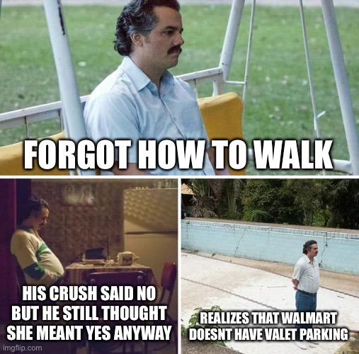 Sad Pablo Escobar Meme | FORGOT HOW TO WALK; HIS CRUSH SAID NO BUT HE STILL THOUGHT SHE MEANT YES ANYWAY; REALIZES THAT WALMART DOESNT HAVE VALET PARKING | image tagged in memes,sad pablo escobar | made w/ Imgflip meme maker