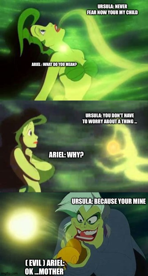 What should have happened! | URSULA: NEVER FEAR NOW YOUR MY CHILD; ARIEL : WHAT DO YOU MEAN? URSULA: YOU DON'T HAVE TO WORRY ABOUT A THING ... ARIEL: WHY? URSULA: BECAUSE YOUR MINE; ( EVIL ) ARIEL: OK ...MOTHER | image tagged in ursula stealing ariels voice | made w/ Imgflip meme maker