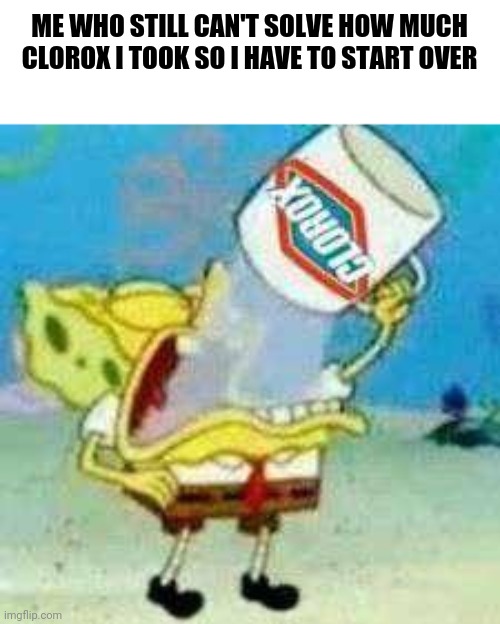 Spongebob Clorox  | ME WHO STILL CAN'T SOLVE HOW MUCH CLOROX I TOOK SO I HAVE TO START OVER | image tagged in spongebob clorox | made w/ Imgflip meme maker