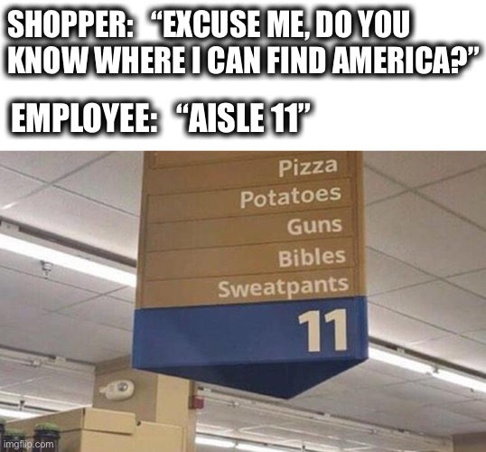 I don’t know what this store is, but I would like to shop there. |  SHOPPER:   “EXCUSE ME, DO YOU
KNOW WHERE I CAN FIND AMERICA?”; EMPLOYEE:   “AISLE 11” | image tagged in grocery aisle,supermarket,america,merica,usa,memes | made w/ Imgflip meme maker