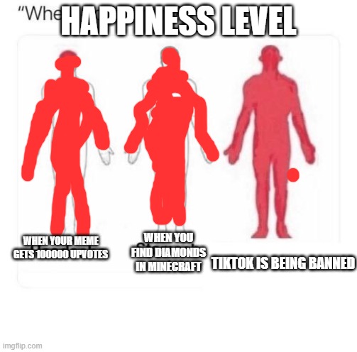 happiness level | HAPPINESS LEVEL; WHEN YOUR MEME GETS 100000 UPVOTES; WHEN YOU FIND DIAMONDS IN MINECRAFT; TIKTOK IS BEING BANNED | image tagged in hi | made w/ Imgflip meme maker