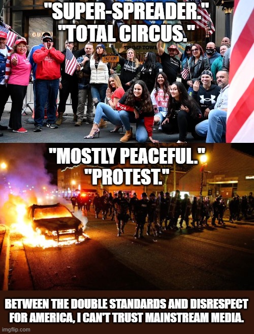 I've had enough of this. | "SUPER-SPREADER."
"TOTAL CIRCUS."; "MOSTLY PEACEFUL."
"PROTEST."; BETWEEN THE DOUBLE STANDARDS AND DISRESPECT FOR AMERICA, I CAN'T TRUST MAINSTREAM MEDIA. | image tagged in wuhan,riot,mainstream media,biased media,america,trump 2020 | made w/ Imgflip meme maker