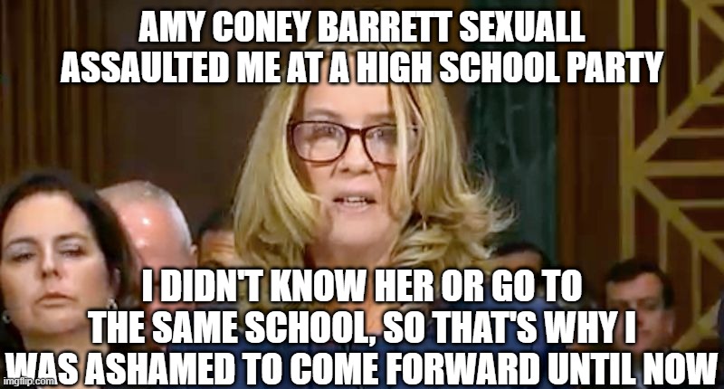 Christine Blasey Ford | AMY CONEY BARRETT SEXUALL ASSAULTED ME AT A HIGH SCHOOL PARTY; I DIDN'T KNOW HER OR GO TO THE SAME SCHOOL, SO THAT'S WHY I WAS ASHAMED TO COME FORWARD UNTIL NOW | image tagged in christine blasey ford | made w/ Imgflip meme maker