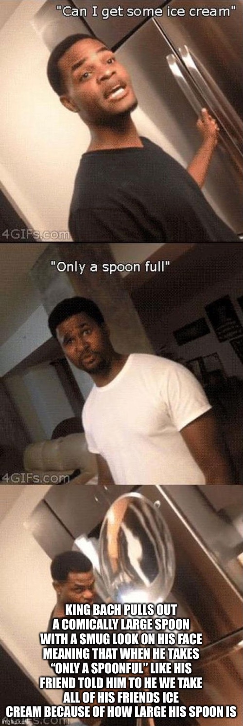 Only a spoonful ? | KING BACH PULLS OUT A COMICALLY LARGE SPOON WITH A SMUG LOOK ON HIS FACE MEANING THAT WHEN HE TAKES “ONLY A SPOONFUL” LIKE HIS FRIEND TOLD HIM TO HE WE TAKE ALL OF HIS FRIENDS ICE CREAM BECAUSE OF HOW LARGE HIS SPOON IS | image tagged in only a spoonful | made w/ Imgflip meme maker