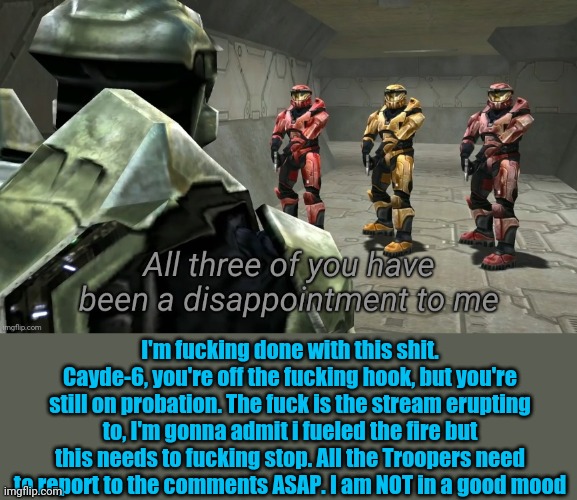 All three of you have been a disappointment to me | I'm fucking done with this shit. Cayde-6, you're off the fucking hook, but you're still on probation. The fuck is the stream erupting to, I'm gonna admit i fueled the fire but this needs to fucking stop. All the Troopers need to report to the comments ASAP. I am NOT in a good mood | image tagged in all three of you have been a disappointment to me | made w/ Imgflip meme maker