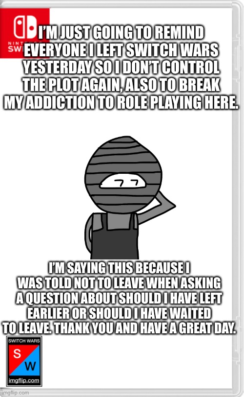 Switch Wars Template | I’M JUST GOING TO REMIND EVERYONE I LEFT SWITCH WARS YESTERDAY SO I DON’T CONTROL THE PLOT AGAIN, ALSO TO BREAK MY ADDICTION TO ROLE PLAYING HERE. I’M SAYING THIS BECAUSE I WAS TOLD NOT TO LEAVE WHEN ASKING A QUESTION ABOUT SHOULD I HAVE LEFT EARLIER OR SHOULD I HAVE WAITED TO LEAVE. THANK YOU AND HAVE A GREAT DAY. | image tagged in switch wars template | made w/ Imgflip meme maker