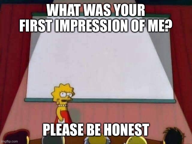 Lisa Simpson Speech | WHAT WAS YOUR FIRST IMPRESSION OF ME? PLEASE BE HONEST | image tagged in lisa simpson speech | made w/ Imgflip meme maker