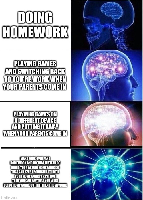 Expanding Brain Meme | DOING HOMEWORK; PLAYING GAMES AND SWITCHING BACK TO YOU'RE WORK WHEN YOUR PARENTS COME IN; PLAYINHG GAMES ON A DIFFERENT DEVICE AND PUTTING IT AWAY WHEN YOUR PARENTS COME IN; MAKE YOUR OWN FAKE HOMEWORK AND DO THAT INSTEAD OF DOING YOUR ACTUAL HOMEWORK DO THAT AND KEEP PRODUCING IT UNTIL YOUR HOMEWORK IS PAST DUE THEN YOU CAN SAY THAT YOU WERE DOING HOMEWORK JUST DIFFERENT HOMEWORK | image tagged in memes,expanding brain | made w/ Imgflip meme maker