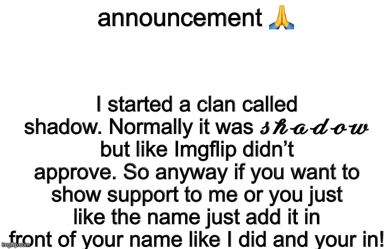 announcement 🙏; I started a clan called shadow. Normally it was 𝓼𝓱𝓪𝓭𝓸𝔀 but like Imgflip didn’t approve. So anyway if you want to show support to me or you just like the name just add it in front of your name like I did and your in! | image tagged in announcement,memes | made w/ Imgflip meme maker