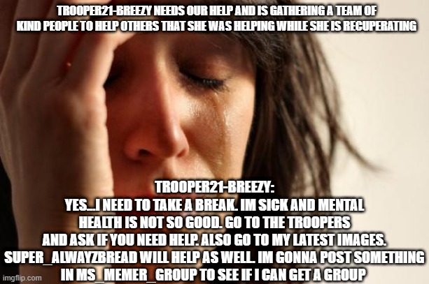 PLEASE HELP US SUPPORT OTHERS AND BREEZY!!! | TROOPER21-BREEZY NEEDS OUR HELP AND IS GATHERING A TEAM OF KIND PEOPLE TO HELP OTHERS THAT SHE WAS HELPING WHILE SHE IS RECUPERATING; TROOPER21-BREEZY:
YES...I NEED TO TAKE A BREAK. IM SICK AND MENTAL HEALTH IS NOT SO GOOD. GO TO THE TROOPERS AND ASK IF YOU NEED HELP. ALSO GO TO MY LATEST IMAGES.

SUPER_ALWAYZBREAD WILL HELP AS WELL. IM GONNA POST SOMETHING IN MS_MEMER_GROUP TO SEE IF I CAN GET A GROUP | image tagged in memes,first world problems,sadness,kindness,support,team | made w/ Imgflip meme maker