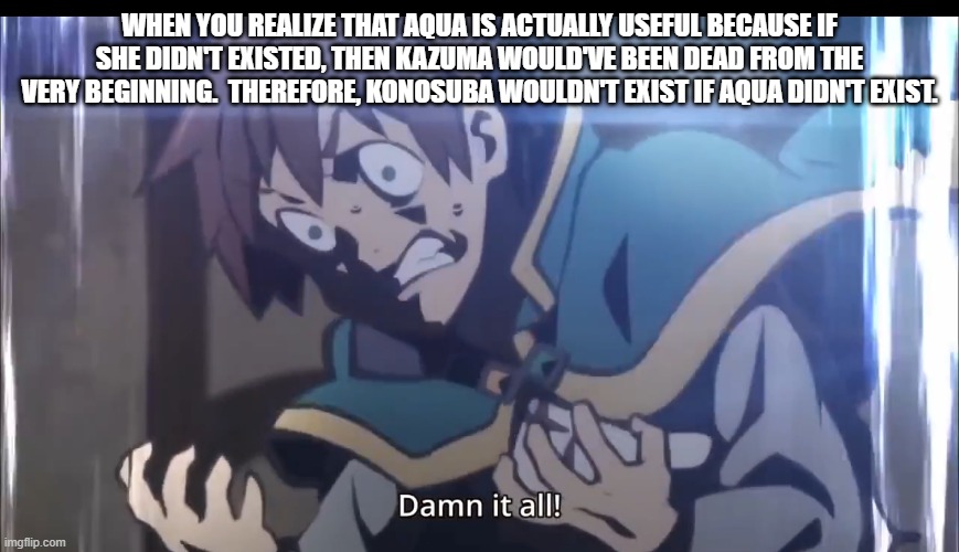 Kazuma tripping balls | WHEN YOU REALIZE THAT AQUA IS ACTUALLY USEFUL BECAUSE IF SHE DIDN'T EXISTED, THEN KAZUMA WOULD'VE BEEN DEAD FROM THE VERY BEGINNING.  THEREF | image tagged in kazuma tripping balls | made w/ Imgflip meme maker