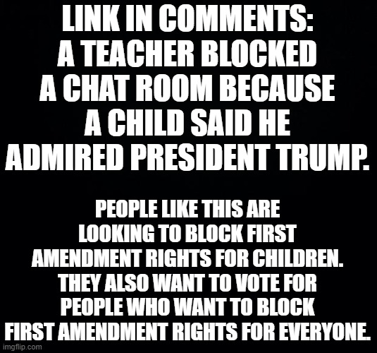 This is disgraceful. Hold our teachers to better standards. | LINK IN COMMENTS: A TEACHER BLOCKED A CHAT ROOM BECAUSE A CHILD SAID HE ADMIRED PRESIDENT TRUMP. PEOPLE LIKE THIS ARE LOOKING TO BLOCK FIRST AMENDMENT RIGHTS FOR CHILDREN. THEY ALSO WANT TO VOTE FOR PEOPLE WHO WANT TO BLOCK FIRST AMENDMENT RIGHTS FOR EVERYONE. | image tagged in black background | made w/ Imgflip meme maker