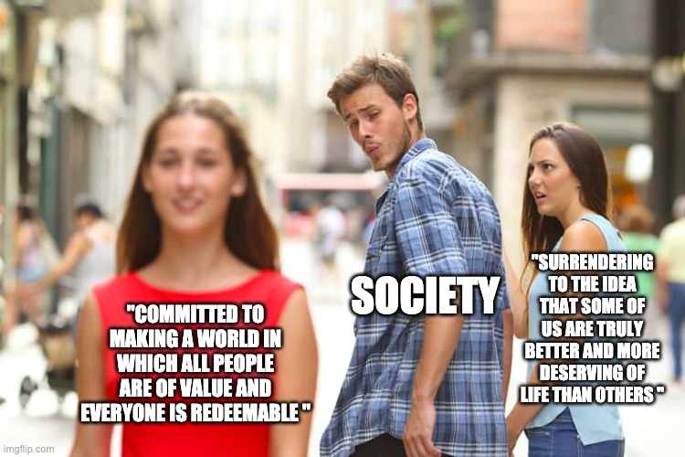 Distracted Boyfriend Meme | "SURRENDERING TO THE IDEA THAT SOME OF US ARE TRULY BETTER AND MORE DESERVING OF LIFE THAN OTHERS "; SOCIETY; "COMMITTED TO MAKING A WORLD IN WHICH ALL PEOPLE ARE OF VALUE AND EVERYONE IS REDEEMABLE " | image tagged in memes,distracted boyfriend | made w/ Imgflip meme maker