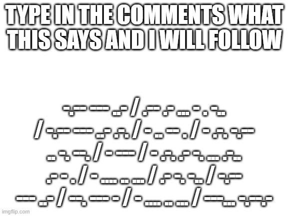 Morse Code | TYPE IN THE COMMENTS WHAT THIS SAYS AND I WILL FOLLOW; -.-- --- ..- / .-- .- ... - . -.. / -.-- --- ..- .-. / - .. -- . / - .-. -.-- .. -. --. / - --- / - .-. .- -. ... .-.. .- - . / - .... .. ... / .- -. -.. / -.-- --- ..- / --. --- - / - .... .. ... / ---... -.--.- | image tagged in blank white template | made w/ Imgflip meme maker