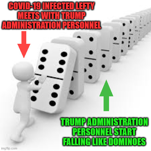 The Domino Conspiracy | COVID-19 INFECTED LEFTY
MEETS WITH TRUMP ADMINISTRATION PERSONNEL; TRUMP ADMINISTRATION PERSONNEL START FALLING LIKE DOMINOES | image tagged in domino,memes,trump administration,covid-19,coronavirus,so i guess you can say things are getting pretty serious | made w/ Imgflip meme maker
