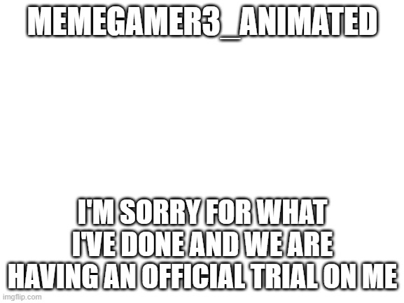 you'll miss it though most likely |  MEMEGAMER3_ANIMATED; I'M SORRY FOR WHAT I'VE DONE AND WE ARE HAVING AN OFFICIAL TRIAL ON ME | image tagged in blank white template,imgflip | made w/ Imgflip meme maker