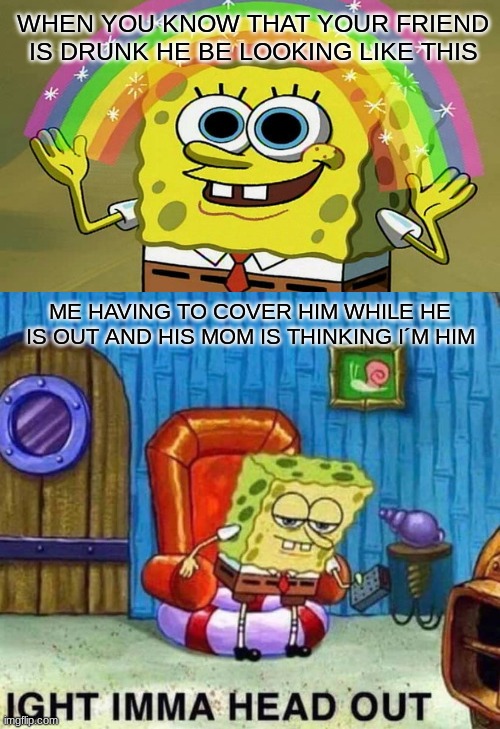 Spongebob Ight Imma Head Out Meme | WHEN YOU KNOW THAT YOUR FRIEND IS DRUNK HE BE LOOKING LIKE THIS; ME HAVING TO COVER HIM WHILE HE IS OUT AND HIS MOM IS THINKING I´M HIM | image tagged in memes,spongebob ight imma head out | made w/ Imgflip meme maker