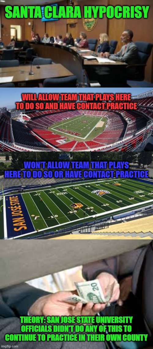 Santa Clara Health Hypocrisy: Looks like city officials can be bought regarding covid, just like everything else. | SANTA CLARA HYPOCRISY; WILL ALLOW TEAM THAT PLAYS HERE TO DO SO AND HAVE CONTACT PRACTICE; WON'T ALLOW TEAM THAT PLAYS HERE TO DO SO OR HAVE CONTACT PRACTICE; THEORY: SAN JOSE STATE UNIVERSITY OFFICIALS DIDN'T DO ANY OF THIS TO CONTINUE TO PRACTICE IN THEIR OWN COUNTY | image tagged in bribe,hypocrisy,santa clara,college football,nfl football,covid-19 | made w/ Imgflip meme maker