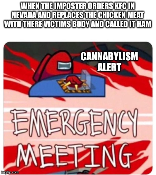 Emergency Meeting Among Us | WHEN THE IMPOSTER ORDERS KFC IN NEVADA AND REPLACES THE CHICKEN MEAT WITH THERE VICTIMS BODY AND CALLED IT HAM; CANNABYLISM
ALERT | image tagged in emergency meeting among us | made w/ Imgflip meme maker