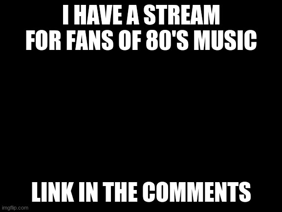 ;-; | I HAVE A STREAM FOR FANS OF 80'S MUSIC; LINK IN THE COMMENTS | image tagged in blank white template | made w/ Imgflip meme maker