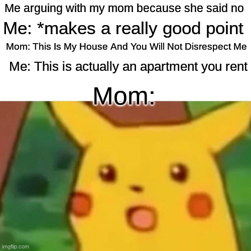 Surprised Pikachu Meme | Me arguing with my mom because she said no; Me: *makes a really good point; Mom: This Is My House And You Will Not Disrespect Me; Me: This is actually an apartment you rent; Mom: | image tagged in memes,surprised pikachu | made w/ Imgflip meme maker
