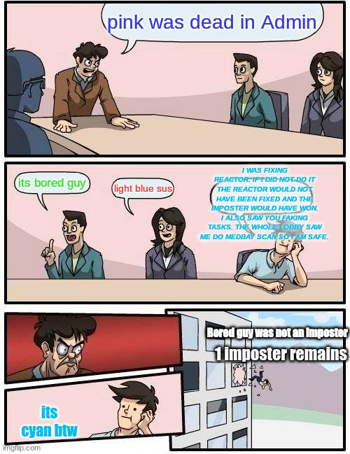 Boardroom Meeting Suggestion |  pink was dead in Admin; I WAS FIXING REACTOR. IF I DID NOT DO IT THE REACTOR WOULD NOT HAVE BEEN FIXED AND THE IMPOSTER WOULD HAVE WON. I ALSO SAW YOU FAKING TASKS. THE WHOLE LOBBY SAW ME DO MEDBAY SCAN SO I AM SAFE. its bored guy; light blue sus; Bored guy was not an imposter; 1 imposter remains; its cyan btw | image tagged in memes,boardroom meeting suggestion,among us blame | made w/ Imgflip meme maker