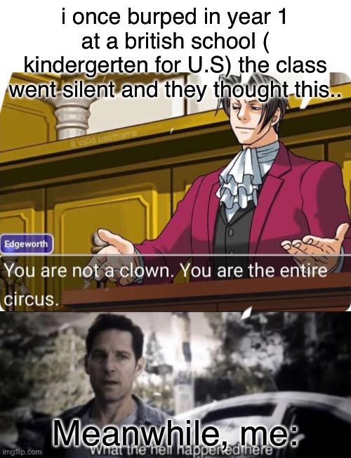 Lol |  i once burped in year 1 at a british school ( kindergerten for U.S) the class went silent and they thought this.. Meanwhile, me: | image tagged in you are not a clown you are the entire circus,what the hell happened here | made w/ Imgflip meme maker