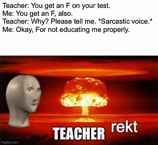 Don’t try this unless u wanna get in trouble at school | Teacher: You get an F on your test.

Me: You get an F, also.

Teacher: Why? Please tell me. *Sarcastic voice.*

Me: Okay, For not educating me properly. TEACHER | image tagged in rekt w/text | made w/ Imgflip meme maker