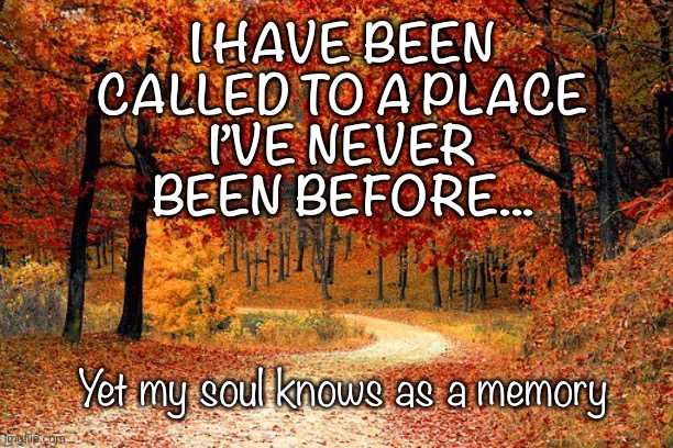 Called to a Place My Soul Knows | I HAVE BEEN
CALLED TO A PLACE
I’VE NEVER
BEEN BEFORE... Yet my soul knows as a memory | image tagged in soul,need | made w/ Imgflip meme maker