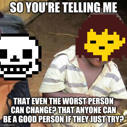 Third World Skeptical Kid | SO YOU'RE TELLING ME; THAT EVEN THE WORST PERSON CAN CHANGE? THAT ANYONE CAN BE A GOOD PERSON IF THEY JUST TRY? | image tagged in memes,third world skeptical kid,undertale | made w/ Imgflip meme maker