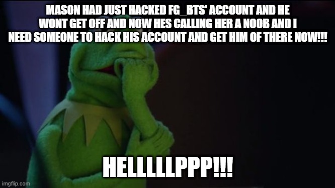 please help! | MASON HAD JUST HACKED FG_BTS' ACCOUNT AND HE WONT GET OFF AND NOW HES CALLING HER A NOOB AND I NEED SOMEONE TO HACK HIS ACCOUNT AND GET HIM OF THERE NOW!!! HELLLLLPPP!!! | image tagged in kermit worried face,hacker,help me | made w/ Imgflip meme maker