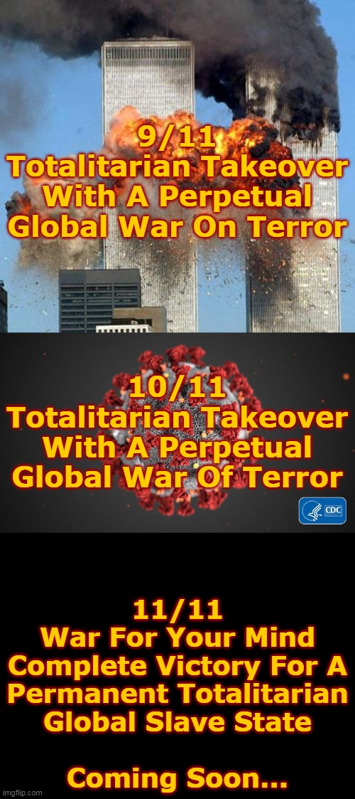 Totalitarian Takeover... | 9/11
Totalitarian Takeover
With A Perpetual
Global War On Terror; 10/11
Totalitarian Takeover
With A Perpetual
Global War Of Terror; 11/11
War For Your Mind
Complete Victory For A
Permanent Totalitarian
Global Slave State
 
Coming Soon... | image tagged in 9/11,covid 19,totalitarian takeover,perpetual war,global war,war for your mind | made w/ Imgflip meme maker