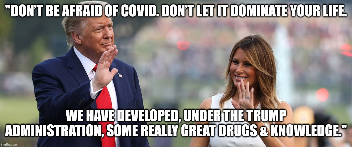 The President role modling how to deal with Covid | "DON’T BE AFRAID OF COVID. DON’T LET IT DOMINATE YOUR LIFE. WE HAVE DEVELOPED, UNDER THE TRUMP ADMINISTRATION, SOME REALLY GREAT DRUGS & KNOWLEDGE." | image tagged in covid,trump 2020,election 2020 | made w/ Imgflip meme maker