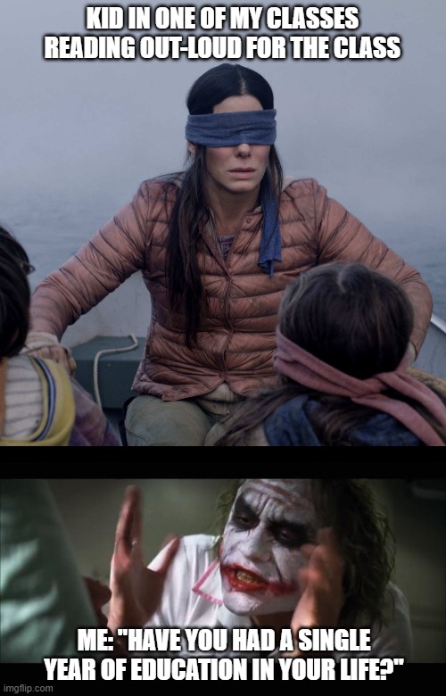"Have you had a single year of education in your life?" | KID IN ONE OF MY CLASSES READING OUT-LOUD FOR THE CLASS; ME: "HAVE YOU HAD A SINGLE YEAR OF EDUCATION IN YOUR LIFE?" | image tagged in memes,and everybody loses their minds,bird box | made w/ Imgflip meme maker