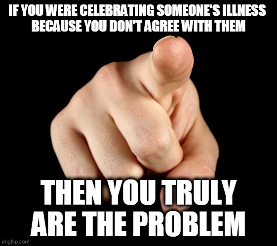 That’s him officer | IF YOU WERE CELEBRATING SOMEONE'S ILLNESS 
BECAUSE YOU DON'T AGREE WITH THEM; THEN YOU TRULY ARE THE PROBLEM | image tagged in that s him officer,double standards,blame game | made w/ Imgflip meme maker