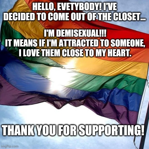 I've made up my mind. | HELLO, EVETYBODY! I'VE DECIDED TO COME OUT OF THE CLOSET... I'M DEMISEXUAL!!!
IT MEANS IF I'M ATTRACTED TO SOMEONE, I LOVE THEM CLOSE TO MY HEART. THANK YOU FOR SUPPORTING! | image tagged in pride | made w/ Imgflip meme maker
